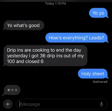 We ask “How’s everything? Leads?” and a customer answers: “Drip ins are cooking to end the day yesterday I got 36 drip ins out of my 100 and closed 6”.